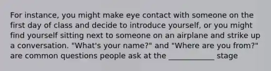 For instance, you might make eye contact with someone on the first day of class and decide to introduce yourself, or you might find yourself sitting next to someone on an airplane and strike up a conversation. "What's your name?" and "Where are you from?" are common questions people ask at the ____________ stage