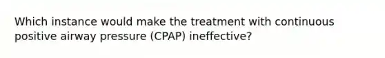 Which instance would make the treatment with continuous positive airway pressure (CPAP) ineffective?