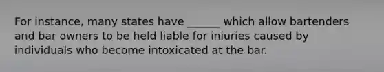 For instance, many states have ______ which allow bartenders and bar owners to be held liable for iniuries caused by individuals who become intoxicated at the bar.