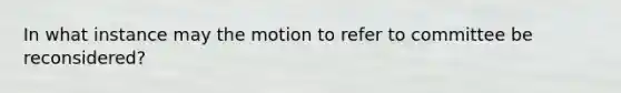 In what instance may the motion to refer to committee be reconsidered?