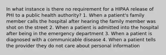 In what instance is there no requirement for a HIPAA release of PHI to a public health authority? 1. When a patient's family member calls the hospital after hearing the family member was shot on the street 2. When a patient is admitted into the hospital after being in the emergency department 3. When a patient is diagnosed with a communicable disease 4. When a patient tells the provider they do not care about personal information