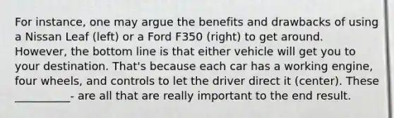 For instance, one may argue the benefits and drawbacks of using a Nissan Leaf (left) or a Ford F350 (right) to get around. However, the bottom line is that either vehicle will get you to your destination. That's because each car has a working engine, four wheels, and controls to let the driver direct it (center). These __________- are all that are really important to the end result.