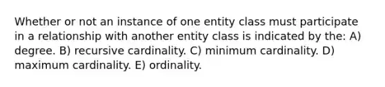 Whether or not an instance of one entity class must participate in a relationship with another entity class is indicated by the: A) degree. B) recursive cardinality. C) minimum cardinality. D) maximum cardinality. E) ordinality.