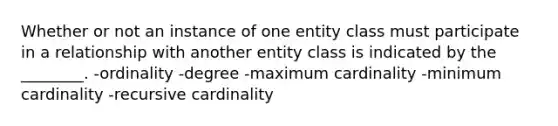 Whether or not an instance of one entity class must participate in a relationship with another entity class is indicated by the ________. -ordinality -degree -maximum cardinality -minimum cardinality -recursive cardinality