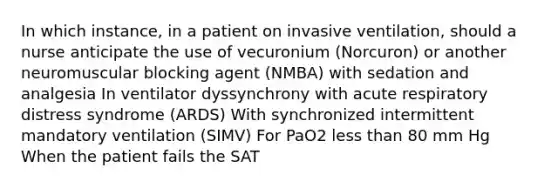 In which instance, in a patient on invasive ventilation, should a nurse anticipate the use of vecuronium (Norcuron) or another neuromuscular blocking agent (NMBA) with sedation and analgesia In ventilator dyssynchrony with acute respiratory distress syndrome (ARDS) With synchronized intermittent mandatory ventilation (SIMV) For PaO2 less than 80 mm Hg When the patient fails the SAT