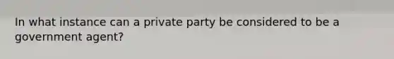 In what instance can a private party be considered to be a government agent?