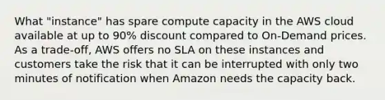 What "instance" has spare compute capacity in the AWS cloud available at up to 90% discount compared to On-Demand prices. As a trade-off, AWS offers no SLA on these instances and customers take the risk that it can be interrupted with only two minutes of notification when Amazon needs the capacity back.