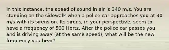 In this instance, the speed of sound in air is 340 m/s. You are standing on the sidewalk when a police car approaches you at 30 m/s with its sirens on. Its sirens, in your perspective, seem to have a frequency of 500 Hertz. After the police car passes you and is driving away (at the same speed), what will be the new frequency you hear?