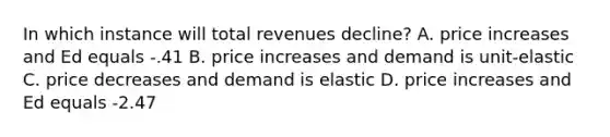 In which instance will total revenues decline? A. price increases and Ed equals -.41 B. price increases and demand is unit-elastic C. price decreases and demand is elastic D. price increases and Ed equals -2.47