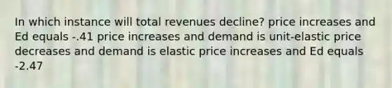 In which instance will total revenues decline? price increases and Ed equals -.41 price increases and demand is unit-elastic price decreases and demand is elastic price increases and Ed equals -2.47