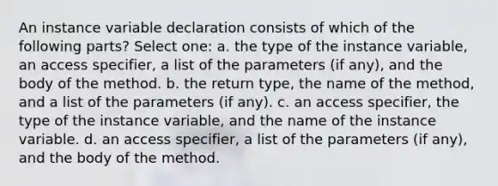 An instance variable declaration consists of which of the following parts? Select one: a. the type of the instance variable, an access specifier, a list of the parameters (if any), and the body of the method. b. the return type, the name of the method, and a list of the parameters (if any). c. an access specifier, the type of the instance variable, and the name of the instance variable. d. an access specifier, a list of the parameters (if any), and the body of the method.