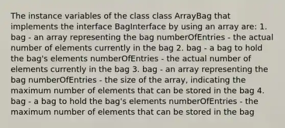 The instance variables of the class class ArrayBag that implements the interface BagInterface by using an array are: 1. bag - an array representing the bag numberOfEntries - the actual number of elements currently in the bag 2. bag - a bag to hold the bag's elements numberOfEntries - the actual number of elements currently in the bag 3. bag - an array representing the bag numberOfEntries - the size of the array, indicating the maximum number of elements that can be stored in the bag 4. bag - a bag to hold the bag's elements numberOfEntries - the maximum number of elements that can be stored in the bag