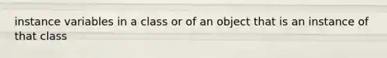 instance variables in a class or of an object that is an instance of that class