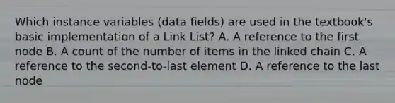 Which instance variables (data fields) are used in the textbook's basic implementation of a Link List? A. A reference to the first node B. A count of the number of items in the linked chain C. A reference to the second-to-last element D. A reference to the last node