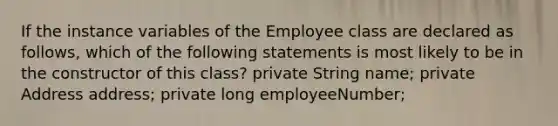 If the instance variables of the Employee class are declared as follows, which of the following statements is most likely to be in the constructor of this class? private String name; private Address address; private long employeeNumber;