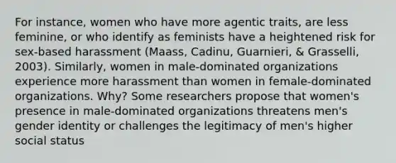 For instance, women who have more agentic traits, are less feminine, or who identify as feminists have a heightened risk for sex-based harassment (Maass, Cadinu, Guarnieri, & Grasselli, 2003). Similarly, women in male-dominated organizations experience more harassment than women in female-dominated organizations. Why? Some researchers propose that women's presence in male-dominated organizations threatens men's gender identity or challenges the legitimacy of men's higher social status