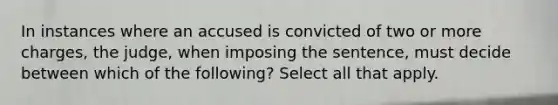 In instances where an accused is convicted of two or more charges, the judge, when imposing the sentence, must decide between which of the following? Select all that apply.