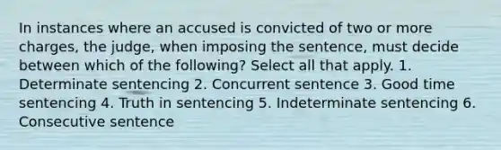 In instances where an accused is convicted of two or more charges, the judge, when imposing the sentence, must decide between which of the following? Select all that apply. 1. Determinate sentencing 2. Concurrent sentence 3. Good time sentencing 4. Truth in sentencing 5. Indeterminate sentencing 6. Consecutive sentence