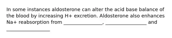 In some instances aldosterone can alter the acid base balance of <a href='https://www.questionai.com/knowledge/k7oXMfj7lk-the-blood' class='anchor-knowledge'>the blood</a> by increasing H+ excretion. Aldosterone also enhances Na+ reabsorption from ________________, _________________ and __________________