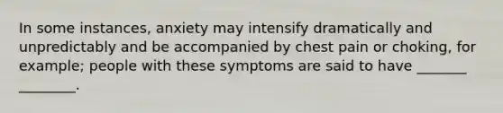 In some instances, anxiety may intensify dramatically and unpredictably and be accompanied by chest pain or choking, for example; people with these symptoms are said to have _______ ________.