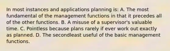 In most instances and applications planning is: A. The most fundamental of the management functions in that it precedes all of the other functions. B. A misuse of a supervisor's valuable time. C. Pointless because plans rarely if ever work out exactly as planned. D. The secondleast useful of the basic management functions.