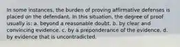 In some instances, the burden of proving affirmative defenses is placed on the defendant. In this situation, the degree of proof usually is: a. beyond a reasonable doubt. b. by clear and convincing evidence. c. by a preponderance of the evidence. d. by evidence that is uncontradicted.