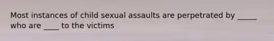 Most instances of child sexual assaults are perpetrated by _____ who are ____ to the victims