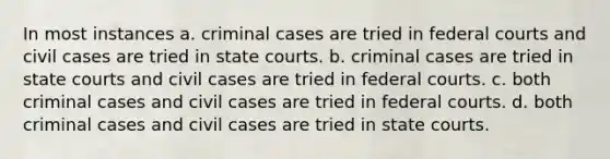 In most instances a. criminal cases are tried in federal courts and civil cases are tried in state courts. b. criminal cases are tried in state courts and civil cases are tried in federal courts. c. both criminal cases and civil cases are tried in federal courts. d. both criminal cases and civil cases are tried in state courts.