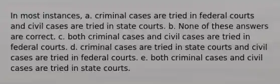 In most instances, a. criminal cases are tried in federal courts and civil cases are tried in state courts. b. None of these answers are correct. c. both criminal cases and civil cases are tried in federal courts. d. criminal cases are tried in state courts and civil cases are tried in federal courts. e. both criminal cases and civil cases are tried in state courts.