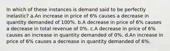 In which of these instances is demand said to be perfectly inelastic? a.An increase in price of 6% causes a decrease in quantity demanded of 100%. b.A decrease in price of 6% causes a decrease in total revenue of 0%. c.A decrease in price of 6% causes an increase in quantity demanded of 0%. d.An increase in price of 6% causes a decrease in quantity demanded of 6%.