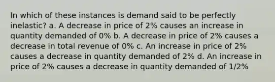 In which of these instances is demand said to be perfectly inelastic? a. A decrease in price of 2% causes an increase in quantity demanded of 0% b. A decrease in price of 2% causes a decrease in total revenue of 0% c. An increase in price of 2% causes a decrease in quantity demanded of 2% d. An increase in price of 2% causes a decrease in quantity demanded of 1/2%