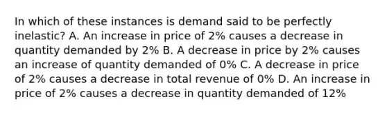 In which of these instances is demand said to be perfectly inelastic? A. An increase in price of 2% causes a decrease in quantity demanded by 2% B. A decrease in price by 2% causes an increase of quantity demanded of 0% C. A decrease in price of 2% causes a decrease in total revenue of 0% D. An increase in price of 2% causes a decrease in quantity demanded of 12%