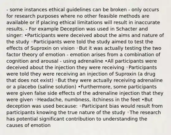 - some instances ethical guidelines can be broken - only occurs for research purposes where no other feasible methods are available or if placing ethical limitations will result in inaccurate results. - For example Deception was used in Schacter and singer: •Participants were deceived about the aims and nature of the study ◦Participants were told the study aimed to test the effects of Suproxin on vision ◦But it was actually testing the two factor theory of emotion - emotion arises from a combination of cognition and arousal - using adrenaline •All participants were deceived about the injection they were receiving ◦Participants were told they were receiving an injection of Suproxin (a drug that does not exist) ◦But they were actually receiving adrenaline or a placebo (saline solution) •Furthermore, some participants were given false side effects of the adrenaline injection that they were given ◦Headache, numbness, itchiness in the feet •But deception was used because: ◦Participant bias would result from participants knowing the true nature of the study ◦The research has potential significant contribution to understanding the causes of emotion