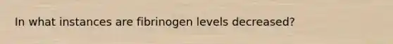 In what instances are fibrinogen levels decreased?