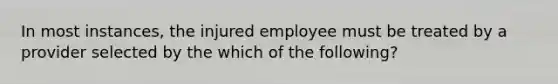 In most instances, the injured employee must be treated by a provider selected by the which of the following?