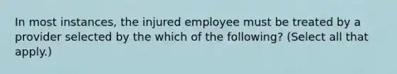 In most instances, the injured employee must be treated by a provider selected by the which of the following? (Select all that apply.)