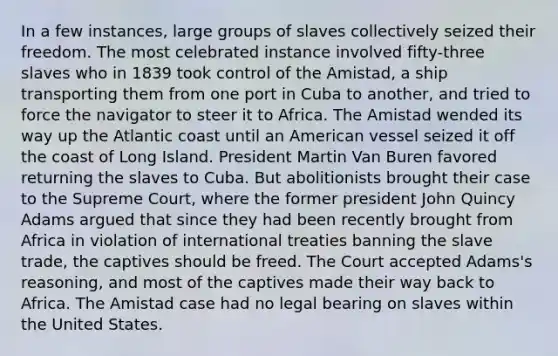 In a few instances, large groups of slaves collectively seized their freedom. The most celebrated instance involved fifty-three slaves who in 1839 took control of the Amistad, a ship transporting them from one port in Cuba to another, and tried to force the navigator to steer it to Africa. The Amistad wended its way up the Atlantic coast until an American vessel seized it off the coast of Long Island. President Martin Van Buren favored returning the slaves to Cuba. But abolitionists brought their case to the Supreme Court, where the former president John Quincy Adams argued that since they had been recently brought from Africa in violation of international treaties banning the slave trade, the captives should be freed. The Court accepted Adams's reasoning, and most of the captives made their way back to Africa. The Amistad case had no legal bearing on slaves within the United States.