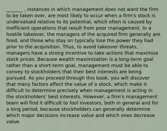 _______ , instances in which management does not want the firm to be taken over, are most likely to occur when a firm's stock is undervalued relative to its potential, which often is caused by inefficient operations that result from poor management. In a hostile takeover, the managers of the acquired firm generally are fired, and those who stay on typically lose the power they had prior to the acquisition. Thus, to avoid takeover threats, managers have a strong incentive to take actions that maximize stock prices. Because wealth maximization is a long-term goal rather than a short-term goal, management must be able to convey to stockholders that their best interests are being pursued. As you proceed through this book, you will discover that many factors affect the value of a stock, which make it difficult to determine precisely when management is acting in the stockholders' best interests. However, a firm's management team will find it difficult to fool investors, both in general and for a long period, because stockholders can generally determine which major decisions increase value and which ones decrease value.