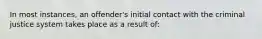 In most instances, an offender's initial contact with the criminal justice system takes place as a result of: