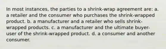 In most instances, the parties to a shrink-wrap agreement are: a. a retailer and the consumer who purchases the shrink-wrapped product. b. a manufacturer and a retailer who sells shrink-wrapped products. c. a manufacturer and the ultimate buyer-user of the shrink-wrapped product. d. a consumer and another consumer.