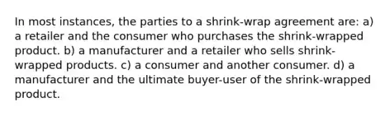 In most instances, the parties to a shrink-wrap agreement are: a) a retailer and the consumer who purchases the shrink-wrapped product. b) a manufacturer and a retailer who sells shrink-wrapped products. c) a consumer and another consumer. d) a manufacturer and the ultimate buyer-user of the shrink-wrapped product.