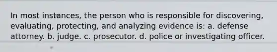 In most instances, the person who is responsible for discovering, evaluating, protecting, and analyzing evidence is: a. defense attorney. b. judge. c. prosecutor. d. police or investigating officer.