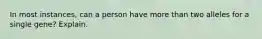 In most instances, can a person have more than two alleles for a single gene? Explain.