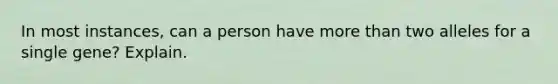 In most instances, can a person have more than two alleles for a single gene? Explain.