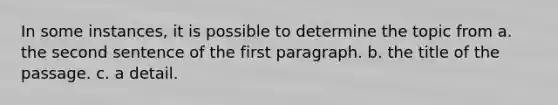 In some instances, it is possible to determine the topic from a. the second sentence of the first paragraph. b. the title of the passage. c. a detail.