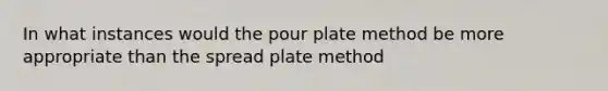 In what instances would the pour plate method be more appropriate than the spread plate method