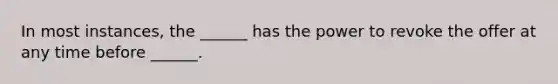 In most instances, the ______ has the power to revoke the offer at any time before ______.