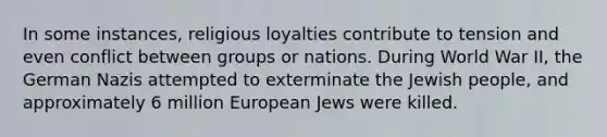 In some instances, religious loyalties contribute to tension and even conflict between groups or nations. During World War II, the German Nazis attempted to exterminate the Jewish people, and approximately 6 million European Jews were killed.