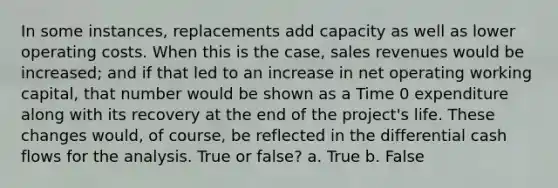 In some instances, replacements add capacity as well as lower operating costs. When this is the case, sales revenues would be increased; and if that led to an increase in net operating working capital, that number would be shown as a Time 0 expenditure along with its recovery at the end of the project's life. These changes would, of course, be reflected in the differential cash flows for the analysis. True or false? a. True b. False