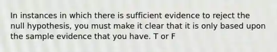 In instances in which there is sufficient evidence to reject the null hypothesis, you must make it clear that it is only based upon the sample evidence that you have. T or F